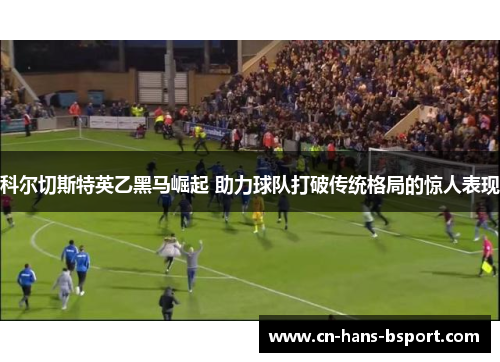 科尔切斯特英乙黑马崛起 助力球队打破传统格局的惊人表现