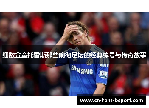 细数金童托雷斯那些响彻足坛的经典绰号与传奇故事