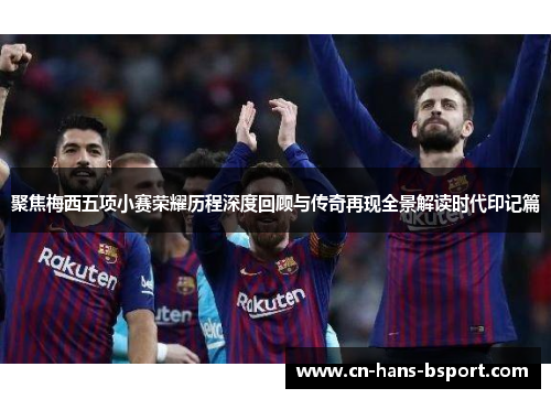 聚焦梅西五项小赛荣耀历程深度回顾与传奇再现全景解读时代印记篇