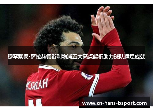 穆罕默德·萨拉赫领衔利物浦五大亮点解析助力球队辉煌成就